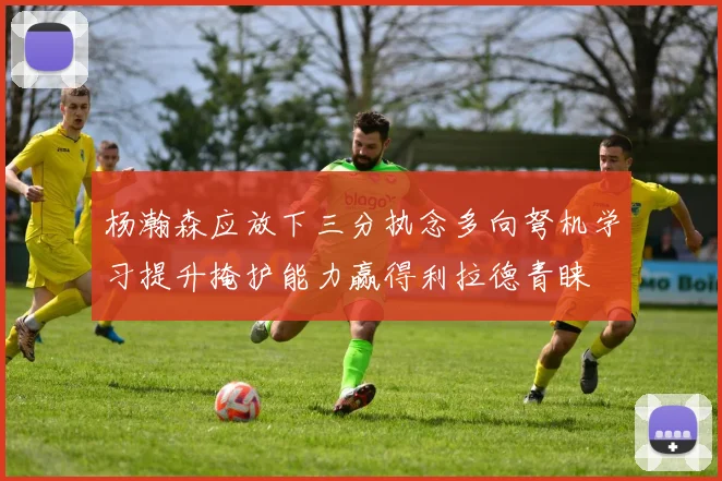 杨瀚森应放下三分执念多向弩机学习提升掩护能力赢得利拉德青睐