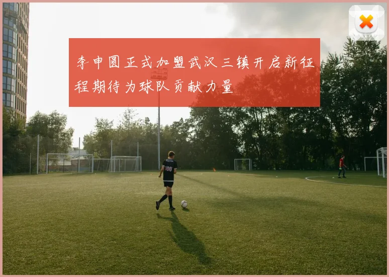 李申圆正式加盟武汉三镇开启新征程期待为球队贡献力量