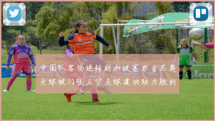 中国队客场逆转新加坡塞尔吉尼奥头球破门张玉宁点球建功助力胜利