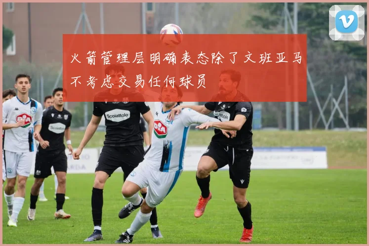 火箭管理层明确表态除了文班亚马不考虑交易任何球员