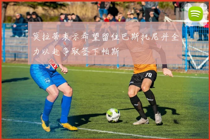 莫拉蒂表示希望留住巴斯托尼并全力以赴争取签下帕斯