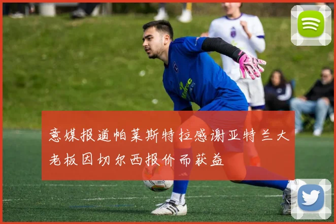 意媒报道帕莱斯特拉感谢亚特兰大老板因切尔西报价而获益