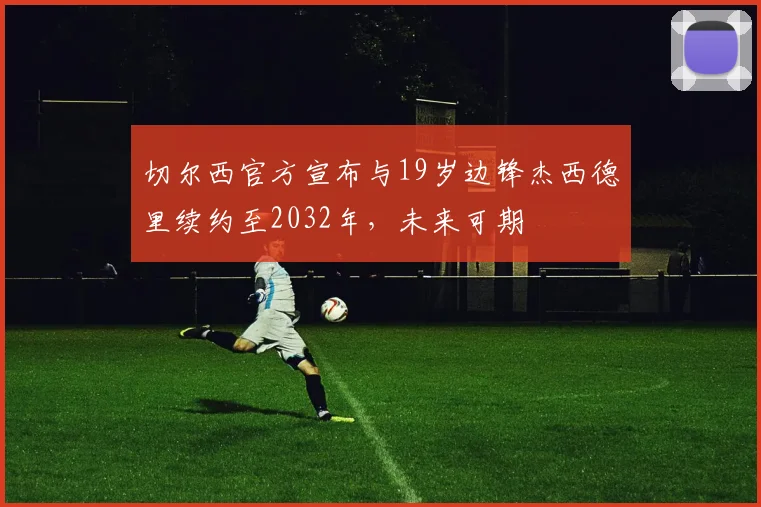 切尔西官方宣布与19岁边锋杰西德里续约至2032年，未来可期