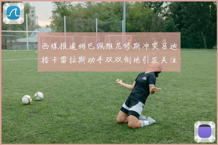 西媒报道姆巴佩维尼修斯冲突吕迪格卡雷拉斯动手双双倒地引发关注