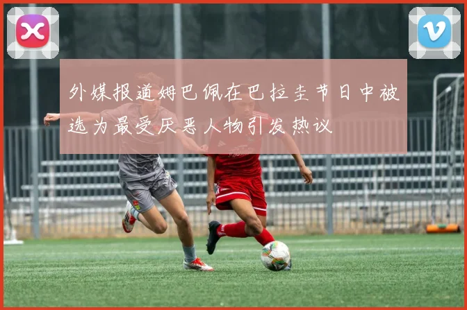 外媒报道姆巴佩在巴拉圭节日中被选为最受厌恶人物引发热议