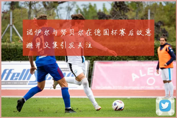 诺伊尔与努贝尔在德国杯赛后故意避开交集引发关注