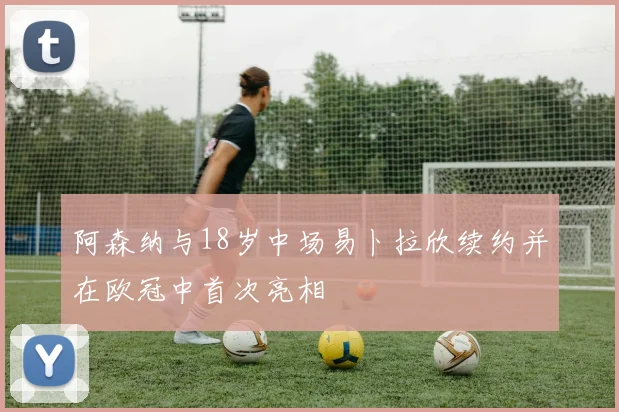 阿森纳与18岁中场易卜拉欣续约并在欧冠中首次亮相