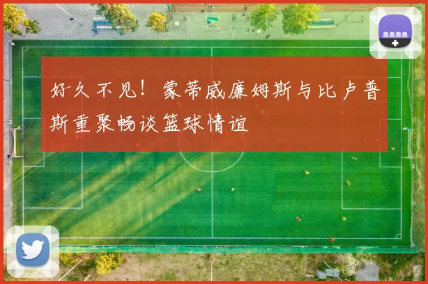 好久不见！蒙蒂威廉姆斯与比卢普斯重聚畅谈篮球情谊