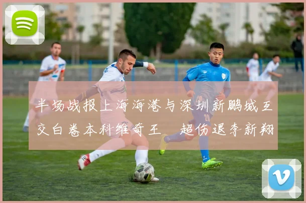 半场战报上海海港与深圳新鹏城互交白卷本科维奇王燊超伤退李新翔错失良机