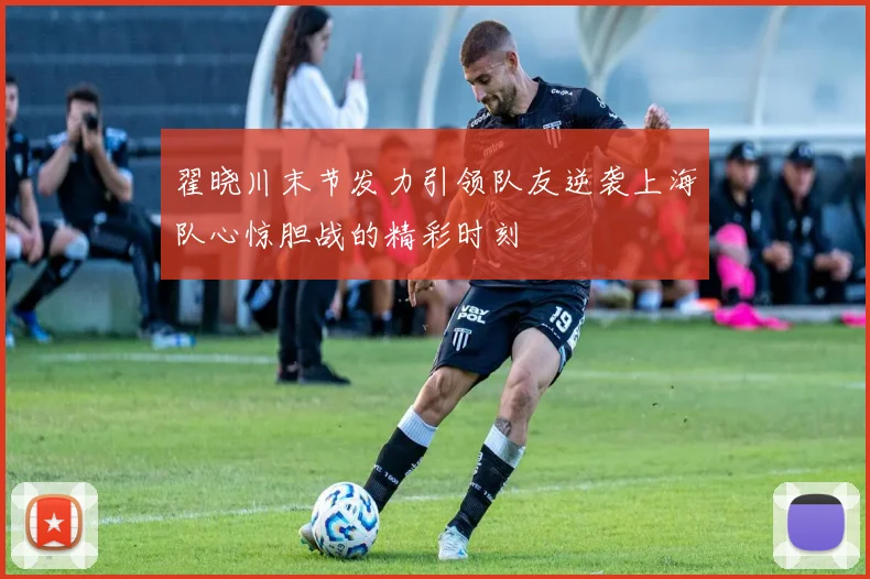 翟晓川末节发力引领队友逆袭上海队心惊胆战的精彩时刻
