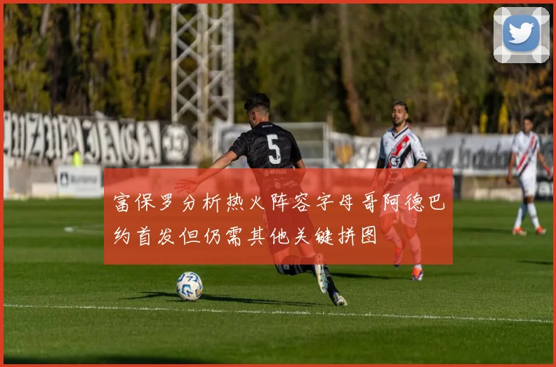 富保罗分析热火阵容字母哥阿德巴约首发但仍需其他关键拼图