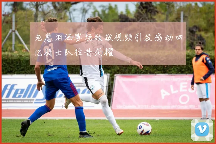 老詹泪洒赛场致敬视频引发感动回忆骑士队往昔荣耀