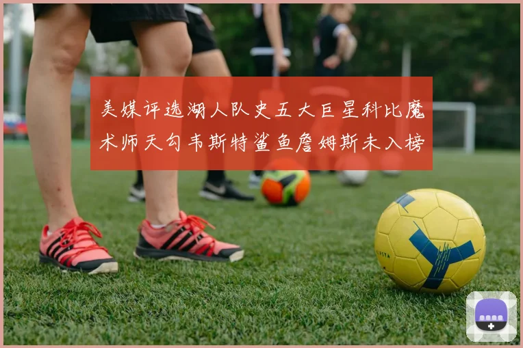 美媒评选湖人队史五大巨星科比魔术师天勾韦斯特鲨鱼詹姆斯未入榜引争议