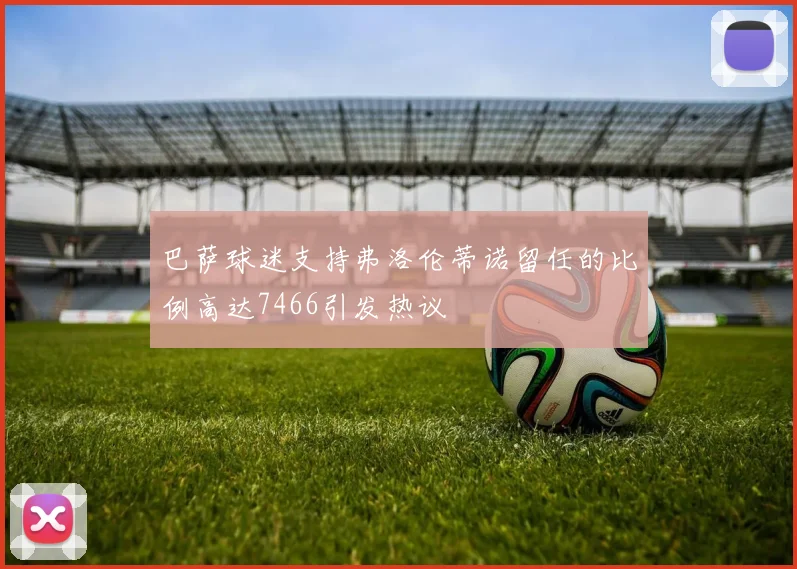 巴萨球迷支持弗洛伦蒂诺留任的比例高达7466引发热议