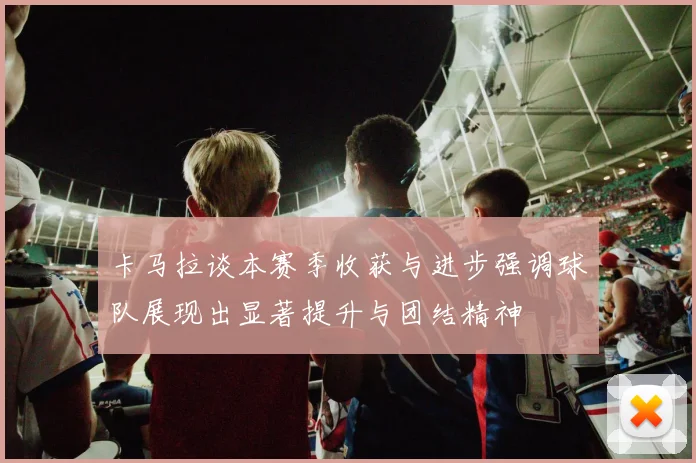 卡马拉谈本赛季收获与进步强调球队展现出显著提升与团结精神