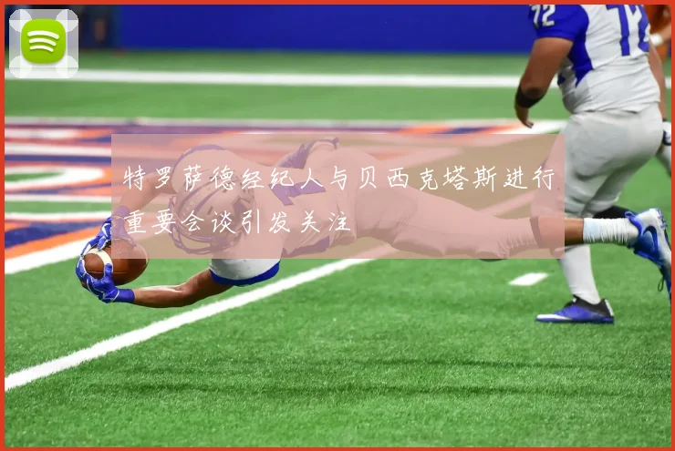 特罗萨德经纪人与贝西克塔斯进行重要会谈引发关注