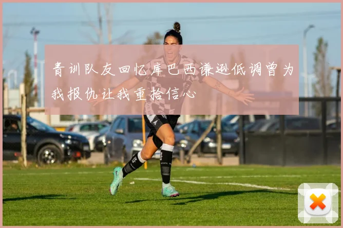 青训队友回忆库巴西谦逊低调曾为我报仇让我重拾信心