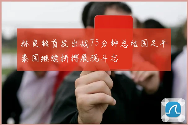 林良铭首发出战75分钟总结国足平泰国继续拼搏展现斗志
