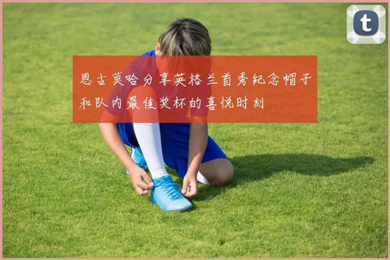 恩古莫哈分享英格兰首秀纪念帽子和队内最佳奖杯的喜悦时刻
