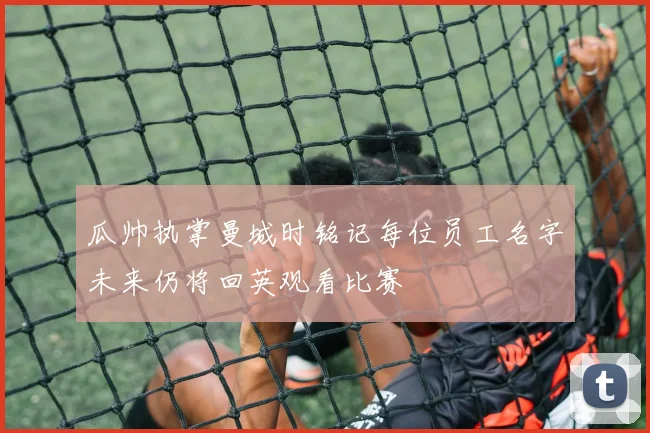 瓜帅执掌曼城时铭记每位员工名字未来仍将回英观看比赛