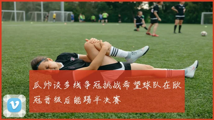 瓜帅谈多线争冠挑战希望球队在欧冠晋级后能踢半决赛