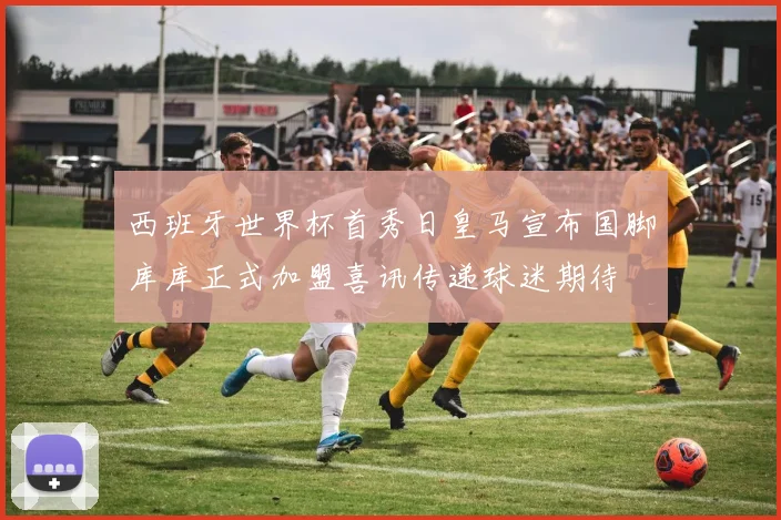西班牙世界杯首秀日皇马宣布国脚库库正式加盟喜讯传递球迷期待