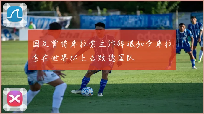 国足曾将库拉索主帅辞退如今库拉索在世界杯上击败德国队
