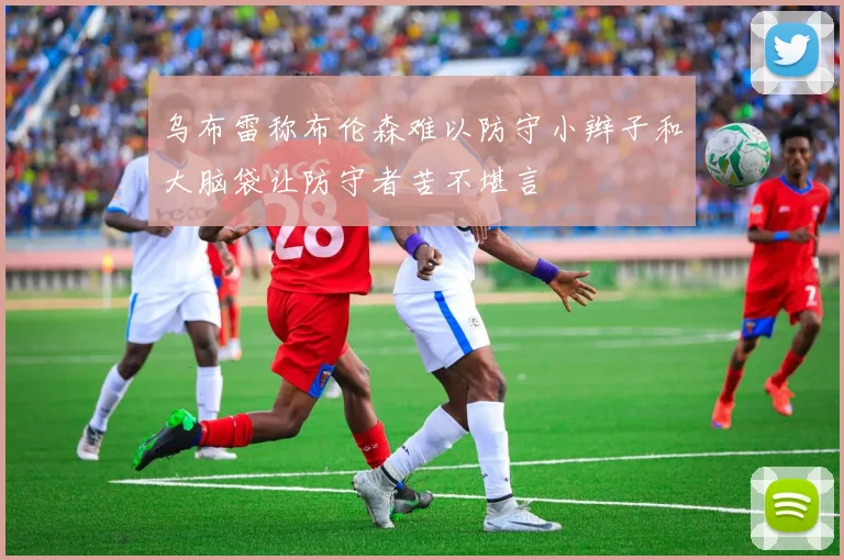 乌布雷称布伦森难以防守小辫子和大脑袋让防守者苦不堪言
