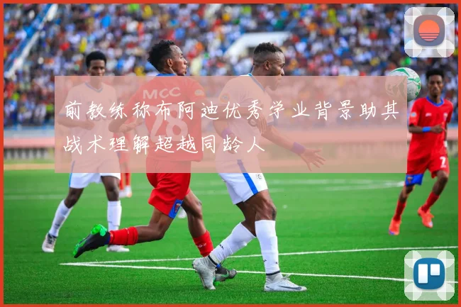 前教练称布阿迪优秀学业背景助其战术理解超越同龄人